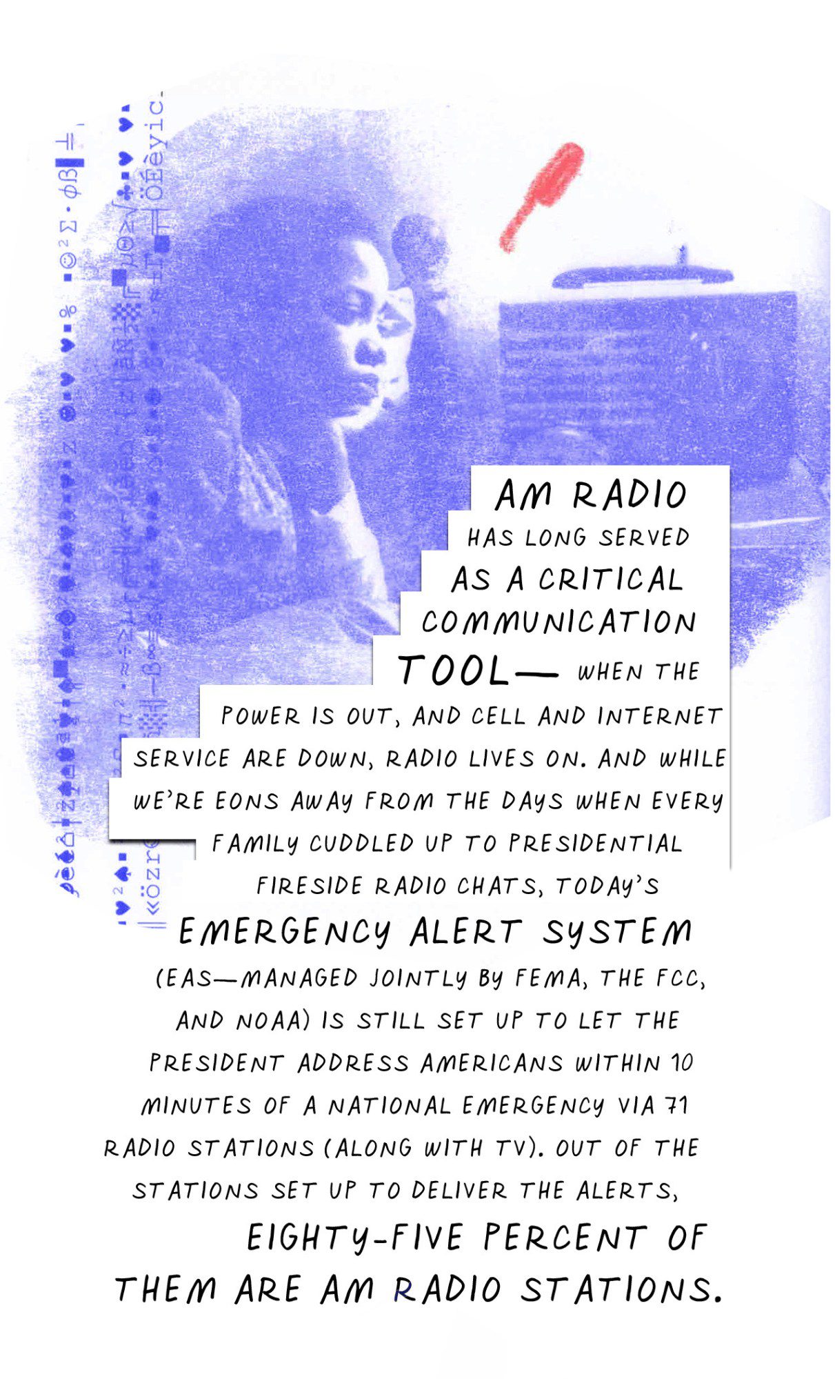 AM radio has long served as a critical communication tool—when the power is out and cell and internet service are down, radio lives on. And while we’re eons away from the days when every family cuddled up to presidential fireside radio chats, today’s Emergency Alert System (EAS—managed jointly by FEMA, the FCC, and NOAA) is still set up to let the president address Americans within 10 minutes of a national emergency via 71 radio stations (along with TV). Out of the stations set up to deliver the alerts, eighty-five percent of them are AM radio stations.